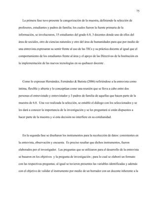 75
La primera fase tuvo presente la categorización de la muestra, definiendo la selección de
profesores, estudiantes y padres de familia; los cuales fueron la fuente primaria de la
información, se involucraron, 15 estudiantes del grado 6.8, 3 docentes donde uno de ellos del
área de sociales, otro de ciencias naturales y otro del área de humanidades para que por medio de
una entrevista expresaran su sentir frente al uso de las TICs y su práctica docente al igual que el
comportamiento de los estudiantes frente al área y el apoyo de las Directivas de la Institución en
la implementación de las nuevas tecnologías en su quehacer docente .
Como lo expresan Hernández, Fernández & Batista (2006) refiriéndose a la entrevista como
íntima, flexible y abierta y lo conceptúan como una reunión que se lleva a cabo entre dos
personas el entrevistado y entrevistador y 3 padres de familia de aquellas que hacen parte de la
muestra de 6.8. Una vez realizada la selección, se entabló el diálogo con los seleccionados y se
les dará a conocer la importancia de la investigación y se les preguntará si están dispuestos a
hacer parte de la muestra y si esta decisión no interfiere en su cotidianidad.
En la segunda fase se diseñaron los instrumentos para la recolección de datos: consistentes en
la entrevista, observación y encuesta. Es preciso resaltar que dichos instrumentos, fueron
elaborados por el investigador. Las preguntas que se utilizaron para el desarrollo de la entrevista
se basaron en los objetivos y la pregunta de investigación ; para lo cual se elaboró un formato
con las respectivas preguntas; al igual se tuvieron presentes las variables identificadas y además
con el objetivo de validar el instrumento por medio de un borrador con un docente inherente a la
 