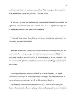 76
prueba y así determinar si las preguntas corresponden al objetivo y pregunta de investigación;
dicho procedimiento se aplicó con estudiantes y padres de familia.
Se aplicaron 8 preguntas para igual número de entes incluidos; en las cuales compartieron sus
experiencias y conocimientos frente al uso adecuado de las TICs y su importancia en el proceso
de enseñanza-aprendizaje; como se mencionó inicialmente.
Pasando a la observación se desarrolló en un mes para así lograr capturar la información con
relación a la pregunta de investigación,
Además se desarrolló una; encuesta con estudiantes, profesores y padres de familia en la que
se pretende evaluar y percepciones que se tiene frente a temas como; que metodología les
gustaría que su profesor de sociales utilizara, se sienten motivadas en las clases de sociales, que
tipo de evaluación le aplican sus docentes de sociales, saben qué es un blog y qué profesores lo
han trabajado.
Los docentes hicieron sus aportes respondiendo las preguntas planteadas y así se pudo
identificar las falencias que las alumnas presentan en el área y por ende el bajo rendimiento en
pruebas externas y compromiso por parte de los diferentes entes educativos.
Para la encuesta se tuvo una muestra representativa de 25 alumnas, para la entrevista 2
docentes. De los resultados obtenidos se hizo el análisis estadístico para determinar la incidencia
 