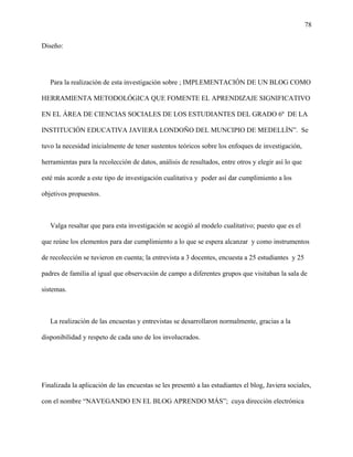 78
Diseño:
Para la realización de esta investigación sobre ; IMPLEMENTACIÓN DE UN BLOG COMO
HERRAMIENTA METODOLÓGICA QUE FOMENTE EL APRENDIZAJE SIGNIFICATIVO
EN EL ÁREA DE CIENCIAS SOCIALES DE LOS ESTUDIANTES DEL GRADO 6º DE LA
INSTITUCIÓN EDUCATIVA JAVIERA LONDOÑO DEL MUNCIPIO DE MEDELLÌN”. Se
tuvo la necesidad inicialmente de tener sustentos teóricos sobre los enfoques de investigación,
herramientas para la recolección de datos, análisis de resultados, entre otros y elegir así lo que
esté más acorde a este tipo de investigación cualitativa y poder así dar cumplimiento a los
objetivos propuestos.
Valga resaltar que para esta investigación se acogió al modelo cualitativo; puesto que es el
que reúne los elementos para dar cumplimiento a lo que se espera alcanzar y como instrumentos
de recolección se tuvieron en cuenta; la entrevista a 3 docentes, encuesta a 25 estudiantes y 25
padres de familia al igual que observación de campo a diferentes grupos que visitaban la sala de
sistemas.
La realización de las encuestas y entrevistas se desarrollaron normalmente, gracias a la
disponibilidad y respeto de cada uno de los involucrados.
Finalizada la aplicación de las encuestas se les presentó a las estudiantes el blog, Javiera sociales,
con el nombre “NAVEGANDO EN EL BLOG APRENDO MÁS”; cuya dirección electrónica
 