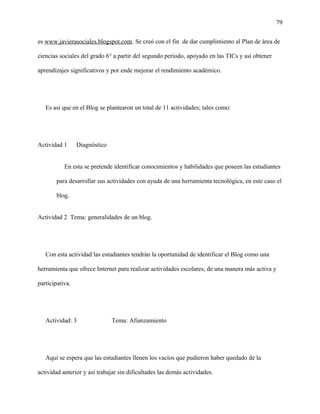 79
es www.javierasociales.blogspot.com. Se creó con el fin de dar cumplimiento al Plan de área de
ciencias sociales del grado 6° a partir del segundo período, apoyado en las TICs y así obtener
aprendizajes significativos y por ende mejorar el rendimiento académico.
Es así que en el Blog se plantearon un total de 11 actividades; tales como:
Actividad 1 Diagnóstico
En esta se pretende identificar conocimientos y habilidades que poseen las estudiantes
para desarrollar sus actividades con ayuda de una herramienta tecnológica, en este caso el
blog.
Actividad 2 Tema: generalidades de un blog.
Con esta actividad las estudiantes tendrán la oportunidad de identificar el Blog como una
herramienta que ofrece Internet para realizar actividades escolares, de una manera más activa y
participativa.
Actividad: 3 Tema: Afianzamiento
Aquí se espera que las estudiantes llenen los vacíos que pudieron haber quedado de la
actividad anterior y así trabajar sin dificultades las demás actividades.
 