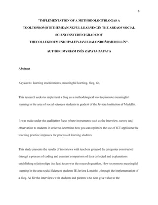 8
"IMPLEMENTATION OF A METHODOLOGYBLOGAS A
TOOLTOPROMOTETHEMEANINGFUL LEARNINGIN THE AREAOF SOCIAL
SCIENCESSTUDENTGRADE6OF
THECOLLEGEOFMUNICIPALITYJAVIERALONDOÑOMEDELLÍN".
AUTHOR: MYRIAM INÉS ZAPATA ZAPATA
Abstract
Keywords: learning environments, meaningful learning, blog, tic.
This research seeks to implement a blog as a methodological tool to promote meaningful
learning in the area of social sciences students in grade 6 of the Javiera Institution of Medellin.
It was make under the qualitative focus where instruments such as the interview, survey and
observation to students in order to determine how you can optimize the use of ICT applied to the
teaching practice improves the process of learning students
This study presents the results of interviews with teachers grouped by categories constructed
through a process of coding and constant comparison of data collected and explanations
establishing relationships that lead to answer the research question, How to promote meaningful
learning in the area social Sciences students IE Javiera Londoño , through the implementation of
a blog. As for the interviews with students and parents who both give value to the
 