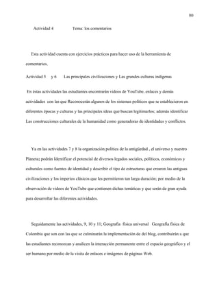 80
Actividad 4 Tema: los comentarios
Esta actividad cuenta con ejercicios prácticos para hacer uso de la herramienta de
comentarios.
Actividad 5 y 6 Las principales civilizaciones y Las grandes culturas indígenas
En éstas actividades las estudiantes encontrarán videos de YouTube, enlaces y demás
actividades con las que Reconocerán algunos de los sistemas políticos que se establecieron en
diferentes épocas y culturas y las principales ideas que buscan legitimarlos; además identificar
Las construcciones culturales de la humanidad como generadoras de identidades y conflictos.
Ya en las actividades 7 y 8 la organización política de la antigüedad , el universo y nuestro
Planeta; podrán Identificar el potencial de diversos legados sociales, políticos, económicos y
culturales como fuentes de identidad y describir el tipo de estructuras que crearon las antiguas
civilizaciones y los imperios clásicos que les permitieron tan larga duración; por medio de la
observación de videos de YouTube que contienen dichas temáticas y que serán de gran ayuda
para desarrollar las diferentes actividades.
Seguidamente las actividades, 9, 10 y 11; Geografía física universal Geografía física de
Colombia que son con las que se culminarán la implementación de del blog, contribuirán a que
las estudiantes reconozcan y analicen la interacción permanente entre el espacio geográfico y el
ser humano por medio de la visita de enlaces e imágenes de páginas Web.
 