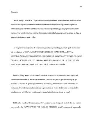81
Ejecución
Cadadíaesmayor elusodelasTICporpartededocentesyestudiantes.AunqueInternetsepresentacomoun
mediodelcualsepuedeobtenermuchainformaciónactualizada,tambiénexistelaposibilidaddeproducir
informaciónycrearambientesdeinteracciónconlacomunidadglobal.Elblogesunapáginawebdesencillo
manejo,elcualpermiteincorporarmúltiples herramientasmultimedia,lograndoproducirunrecursoenelquese
integrantexto,imágenes,audioyvideo.
LasTICpromuevenlosprocesosdecomunicación,enseñanzayaprendizaje,esporelloquelapropuestade
estainvestígiraenla “IMPLEMENTACIÓN DE UN BLOG COMO HERRAMIENTA
METODOLÓGICA QUE FOMENTE EL APRENDIZAJE SIGNIFICATIVO EN EL ÁREA DE
CIENCIAS SOCIALES DE LOS ESTUDIANTES DEL GRADO 6º DE LA INSTITUCIÓN
EDUCATIVA JAVIERA LONDOÑO DEL MUNCIPIO DE MEDELLÌN”.
Esasíqueelblog,portenercomosoportelaInternet,sepresentacomounaalternativaconaccesoglobal,
permitiendolainteraccióndeldocenteconelestudianteycualquierotrapersonaquevisitelosblogs,loque
diversificalosprocesosdeaprendizajecolaborativostradicionales, pretendiéndoseconestaherramientadar
respuestaa, ¿Cómo fomentar el aprendizaje significativo en el área de Ciencias sociales de los
estudiantes de la I.E Javiera Londoño, a través de la implementación de un blog?
El blog fue creado el 26 de marzo de 2014 para dar inicio al segundo período del año escolar,
cuyo nombre fue “NAVEGANDO POR EL BLOG APRENDO MÁS”; cada una de las entradas
 