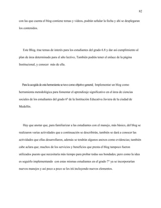 82
con las que cuenta el blog contiene temas y videos, podrán señalar la fecha y ahí se desplegaran
los contenidos.
Este Blog, trae temas de interés para los estudiantes del grado 6.8 y dar así cumplimiento al
plan de área determinado para el año lectivo, También podrás tener el enlace de la página
Institucional, y conocer más de ella.
Paralaacogidadeestaherramientasetuvocomoobjetivogeneral; Implementar un blog como
herramienta metodológica para fomentar el aprendizaje significativo en el área de ciencias
sociales de los estudiantes del grado 6º de la Institución Educativa Javiera de la ciudad de
Medellín.
Hay que anotar que, para familiarizar a las estudiantes con el manejo, más básico, del blog se
realizaron varias actividades que a continuación se describirán, también se dará a conocer las
actividades que ellas desarrollaron, además se tendrán algunos anexos como evidencias; también
cabe aclara que; muchos de los servicios y beneficios que presta el blog tampoco fueron
utilizados puesto que necesitaría más tiempo para probar todas sus bondades; pero como la idea
es seguirlo implementando con estas mismas estudiantes en el grado 7° ya se incorporarían
nuevos manejos y así poco a poco se les irá incluyendo nuevos elementos.
 