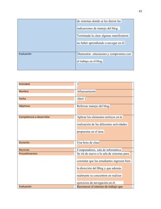 85
de sistemas donde se les dieron las
indicaciones de manejo del blog.
Terminada la clase algunas manifestaron
no haber aprendiendo a navegar en él.
Evaluación Demostrar entusiasmo y compromiso con
el trabajo en el blog.
Actividad 3
Nombre Afianzamiento
Fecha Abril 1
Objetivos Reforzar manejo del blog.
Competencia a desarrollar Aplicar los elementos teóricos en la
realización de las diferentes actividades
propuestas en el área.
Duración Una hora de clase
Recursos Computadores, sala de informática.
Procedimientos Se irá de nuevo a la sala de sistemas para
constatar que las estudiantes ingresen bien
la dirección del Blog y que además
realmente se concentren en realizar
ejercicios de navegación en él.
Evaluación Reconocer el entorno de trabajo que
 