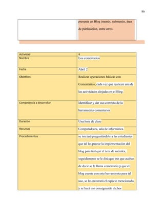 86
presenta un Blog (menús, submenús, área
de publicación, entre otros.
Actividad 4
Nombre Los comentarios
Fecha Abril 2
Objetivos Realizar operaciones básicas con
Comentarios, cada vez que realicen una de
las actividades alojadas en el Blog.
Competencia a desarrollar Identificar y dar uso correcto de la
herramienta comentarios
Duración Una hora de clase
Recursos Computadores, sala de informática.
Procedimientos se iniciará preguntándole a las estudiantes
que tal les parece la implementación del
blog para trabajar el área de sociales,
seguidamente se le dirá que eso que acaban
de decir se le llama comentario y que el
blog cuenta con esta herramienta para tal
uso, se les mostrará el espacio mencionado
y se hará uso consignando dichos
 