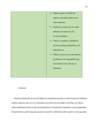 97
• Elabora mapas y localiza los
aspectos más representativos de
cada continente.
• Deduce las razones por las cuales
debemos dar buen uso a los
recursos naturales.
• Valora la variedad y cantidad de
recursos naturales disponibles y su
adecuado uso.
• Elabora escritos en los que muestra
la influencia de la geografía física
de Colombia en la vida de sus
habitantes.
Evaluación
Durante el desarrollo de las actividades en esta primera sección se observó que los estudiantes
estaban inquietos, pero a la vez motivados, por iniciar las actividades en el blog. Los niños y
niñas manifestaron tener un poco de dificultad en el manejo del computador ya que preguntaban
frecuentemente ¿cómo hago para copiar este archivo? ¿Dónde los debo copiar?; con lo que pudo
 