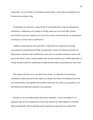 98
evidenciarse con la actividad 1 que despertó un gran interés y motivación por apropiarse de la
herramienta tecnológica, blog.
Continuando con el proceso, y luego de dar las recomendaciones a cada uno demostraron
entusiasmo y compromiso con el trabajo en el blog, puesto que con la actividad 2 fueron
resolviendo los ejercicios sugeridos con muy buenos aciertos, demostrando que sus aprendizajes
en la lectura y escritura fueron significativos.
También se pudo apreciar con la actividad 3 el desarrollo de competencias utilizando
correctamente las herramientas del Blog, reconociendo el entorno de trabajo que presenta un
Blog (menús, submenús, área de publicación, entre otros; lo cual pudo constatarse cuando cada
una de ellas hacían visitas o inspeccionaban cada una de las entradas que se habían depositado en
el blog, leyendo el perfil de la profesora, el saludo de bienvenida y recomendaciones entre otras.
Otro aspecto relevante con la actividad 4 fue la de dar uso adecuado a la herramienta
comentarios, donde cada una de ellas expresó sus impresiones frente a la incorporación de esta
nueva herramientas, otras agradecieron el poder expresar por este medio sus expectativas y así
actividad tras actividad fueron dándole el uso adecuado.
Pasando ya a las actividades propias del área las estudiantes, con las actividades 5 y 6 y
siguiendo cada una de las indicaciones como las de observar los videos bajados de YouTube
lograron argumentar sobre la importancia de los aportes de cada una de las civilizaciones
 
