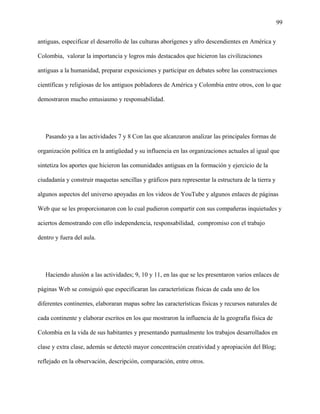 99
antiguas, especificar el desarrollo de las culturas aborígenes y afro descendientes en América y
Colombia, valorar la importancia y logros más destacados que hicieron las civilizaciones
antiguas a la humanidad, preparar exposiciones y participar en debates sobre las construcciones
científicas y religiosas de los antiguos pobladores de América y Colombia entre otros, con lo que
demostraron mucho entusiasmo y responsabilidad.
Pasando ya a las actividades 7 y 8 Con las que alcanzaron analizar las principales formas de
organización política en la antigüedad y su influencia en las organizaciones actuales al igual que
sintetiza los aportes que hicieron las comunidades antiguas en la formación y ejercicio de la
ciudadanía y construir maquetas sencillas y gráficos para representar la estructura de la tierra y
algunos aspectos del universo apoyadas en los videos de YouTube y algunos enlaces de páginas
Web que se les proporcionaron con lo cual pudieron compartir con sus compañeras inquietudes y
aciertos demostrando con ello independencia, responsabilidad, compromiso con el trabajo
dentro y fuera del aula.
Haciendo alusión a las actividades; 9, 10 y 11, en las que se les presentaron varios enlaces de
páginas Web se consiguió que especificaran las características físicas de cada uno de los
diferentes continentes, elaboraran mapas sobre las características físicas y recursos naturales de
cada continente y elaborar escritos en los que mostraron la influencia de la geografía física de
Colombia en la vida de sus habitantes y presentando puntualmente los trabajos desarrollados en
clase y extra clase, además se detectó mayor concentración creatividad y apropiación del Blog;
reflejado en la observación, descripción, comparación, entre otros.
 