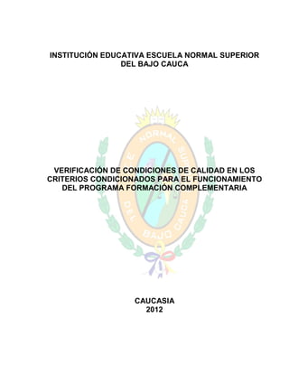 INSTITUCIÓN EDUCATIVA ESCUELA NORMAL SUPERIOR
                DEL BAJO CAUCA




 VERIFICACIÓN DE CONDICIONES DE CALIDAD EN LOS
CRITERIOS CONDICIONADOS PARA EL FUNCIONAMIENTO
   DEL PROGRAMA FORMACIÓN COMPLEMENTARIA




                  CAUCASIA
                    2012
 