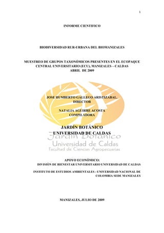 1 

 

                    INFORME CIENTIFICO




       BIODIVERSIDAD RUR-URBANA DEL BIOMANIZALES



MUESTREO DE GRUPOS TAXONÓMICOS PRESENTES EN EL ECOPAQUE
     CENTRAL UNIVERSITARIO (ECU), MANIZALES – CALDAS
                      ABRIL DE 2009




           JOSE HUMBERTO GALLEGO ARISTIZABAL.
                       DIRECTOR

                  NATALIA AGUIRRE ACOSTA
                      COMPILADORA


                 JARDÍN BOTÁNICO
              UNIVERSIDAD DE CALDAS




                     APOYO ECONÓMICO:
      DIVISIÒN DE BIENESTAR UNIVERSITARIO UNIVERSIDAD DE CALDAS

    INSTITUTO DE ESTUDIOS AMBIENTALES - UNIVERSIDAD NACIONAL DE
                                      COLOMBIA SEDE MANIZALES




                  MANIZALES, JULIO DE 2009




 
 