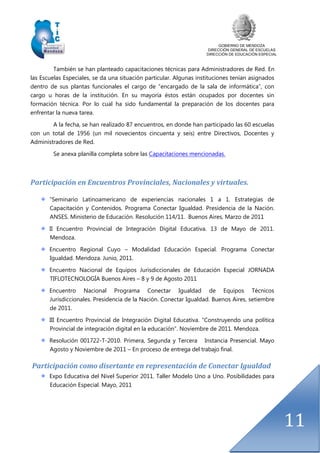 GOBIERNO DE MENDOZA
DIRECCIÓN GENERAL DE ESCUELAS
DIRECCIÓN DE EDUCACIÓN ESPECIAL
11
También se han planteado capacitaciones técnicas para Administradores de Red. En
las Escuelas Especiales, se da una situación particular. Algunas instituciones tenían asignados
dentro de sus plantas funcionales el cargo de “encargado de la sala de informática”, con
cargo u horas de la institución. En su mayoría éstos están ocupados por docentes sin
formación técnica. Por lo cual ha sido fundamental la preparación de los docentes para
enfrentar la nueva tarea.
A la fecha, se han realizado 87 encuentros, en donde han participado las 60 escuelas
con un total de 1956 (un mil novecientos cincuenta y seis) entre Directivos, Docentes y
Administradores de Red.
Se anexa planilla completa sobre las Capacitaciones mencionadas.
Participación en Encuentros Provinciales, Nacionales y virtuales.
“Seminario Latinoamericano de experiencias nacionales 1 a 1. Estrategias de
Capacitación y Contenidos. Programa Conectar Igualdad. Presidencia de la Nación.
ANSES. Ministerio de Educación. Resolución 114/11. Buenos Aires, Marzo de 2011
II Encuentro Provincial de Integración Digital Educativa. 13 de Mayo de 2011.
Mendoza.
Encuentro Regional Cuyo – Modalidad Educación Especial. Programa Conectar
Igualdad. Mendoza. Junio, 2011.
Encuentro Nacional de Equipos Jurisdiccionales de Educación Especial JORNADA
TIFLOTECNOLOGÍA Buenos Aires – 8 y 9 de Agosto 2011
Encuentro Nacional Programa Conectar Igualdad de Equipos Técnicos
Jurisdiccionales. Presidencia de la Nación. Conectar Igualdad. Buenos Aires, setiembre
de 2011.
III Encuentro Provincial de Integración Digital Educativa. “Construyendo una política
Provincial de integración digital en la educación”. Noviembre de 2011. Mendoza.
Resolución 001722-T-2010. Primera, Segunda y Tercera Instancia Presencial. Mayo
Agosto y Noviembre de 2011 – En proceso de entrega del trabajo final.
Participación como disertante en representación de Conectar Igualdad
Expo Educativa del Nivel Superior 2011. Taller Modelo Uno a Uno. Posibilidades para
Educación Especial. Mayo, 2011
 