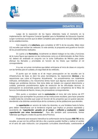 GOBIERNO DE MENDOZA
DIRECCIÓN GENERAL DE ESCUELAS
DIRECCIÓN DE EDUCACIÓN ESPECIAL
13
DESAFÍOS 2012
Luego de la exposición de los logros obtenidos hasta el momento en la
implementación del Programa Conectar Igualdad para la Modalidad de Educación Especial,
surgen numerosas acciones que se deben completar para optimizar la inclusión digital dentro
de los establecimientos.
Con respecto a la cobertura, para completar el 100 % de las escuelas, faltan doce
(12) escuelas que reciban las netbooks. En este sentido, la propuesta será guiarla en función
de los procedimientos realizados.
En cuanto a la Normativa, inicialmente se deberá trabajar en los roles y funciones
de la nueva figura que aparece en las instituciones como es el Administrador de Red. Dicho
rol, deberá ser analizado en conjunto con la Junta Calificadora de Méritos para poder
efectuar los llamados y prioridades en función de los títulos que habilitan el rol
correspondiente.
A su vez, se suman normativas que deben anticiparse al inicio de clases en conjunto
con las familias para el cuidado y la seguridad de las netbooks.
El punto que sin dudas es el de mayor preocupación en las escuelas son la
infraestructura de base, es decir los pisos tecnológicos, las reparaciones técnicas y las
reposiciones que cubre el Programa. Actualmente, los procedimientos son totalmente
ineficaces, centralizados y los mecanismos lentos hacen que algunas secciones no puedan
trabajar por problemas técnicos. Este tema debe ser tratado con especial detenimiento y
cuidado, previendo procedimientos ágiles de resolución de las dificultades técnicas. La
preocupación es acrecentada puesto que estos aspectos son competencia de la Mesa de
Servicio Centralizada de Nación, Anses y los proveedores correspondientes.
Otro punto a considerar será la contratación al inicio del ciclo lectivo de ETT
Pedagógicos que acompañen los procesos en las instituciones escolares, para hacer presente
y viable todas las consultas que surjan en función de los proyectos que se quieran ejecutar,
atendiendo a las distintas características de los contextos y de las poblaciones que atienden.
La capacitación en servicio de todos los docentes, es una fortaleza hasta la fecha,
pero deben intensificarse con la tendencia original, que implica un proceso espiralado y
ascendente de “capacitación –prueba en el campo – reflexión y evaluación – nueva
capacitación con otras herramientas”. Para ello también será conveniente, formar
Talleristas que lleguen a todos los puntos de la Provincia.
Finalmente será necesario intensificar la conformación de los Equipos EGE-TIC de las
escuelas, ya que son los artífices del día a día y quienes pueden facilitar y realizar el cambio
en el seno de cada institución, con propuestas curriculares diversificadas, cuestionando el
 
