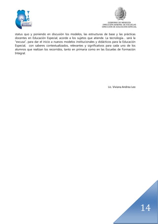 GOBIERNO DE MENDOZA
DIRECCIÓN GENERAL DE ESCUELAS
DIRECCIÓN DE EDUCACIÓN ESPECIAL
14
status quo y poniendo en discusión los modelos, las estructuras de base y las prácticas
docentes en Educación Especial, acorde a los sujetos que atiende. La tecnología… será la
“excusa”, para dar el inicio a nuevos modelos institucionales y didácticos para la Educación
Especial, con saberes contextualizados, relevantes y significativos para cada uno de los
alumnos que realizan los recorridos, tanto en primaria como en las Escuelas de Formación
Integral.
Lic. Viviana Andrea Leo
 