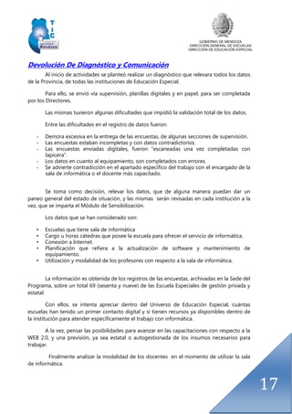 GOBIERNO DE MENDOZA
DIRECCIÓN GENERAL DE ESCUELAS
DIRECCIÓN DE EDUCACIÓN ESPECIAL
17
Devolución De Diagnóstico y Comunicación
Al inicio de actividades se planteó realizar un diagnóstico que relevara todos los datos
de la Provincia, de todas las instituciones de Educación Especial.
Para ello, se envió vía supervisión, planillas digitales y en papel, para ser completada
por los Directores.
Las mismas tuvieron algunas dificultades que impidió la validación total de los datos.
Entre las dificultades en el registro de datos fueron:
- Demora excesiva en la entrega de las encuestas, de algunas secciones de supervisión.
- Las encuestas estaban incompletas y con datos contradictorios.
- Las encuestas enviadas digitales, fueron “escaneadas una vez completadas con
lapicera”.
- Los datos en cuanto al equipamiento, son completados con errores.
- Se advierte contradicción en el apartado específico del trabajo con el encargado de la
sala de informática o el docente más capacitado.
Se toma como decisión, relevar los datos, que de alguna manera puedan dar un
paneo general del estado de situación, y las mismas serán revisadas en cada institución a la
vez, que se imparta el Módulo de Sensibilización.
Los datos que se han considerado son:
• Escuelas que tiene sala de informática
• Cargo u horas cátedras que posee la escuela para ofrecer el servicio de informática.
• Conexión a Internet.
• Planificación que refiera a la actualización de software y mantenimiento de
equipamiento.
• Utilización y modalidad de los profesores con respecto a la sala de informática.
La información es obtenida de los registros de las encuestas, archivadas en la Sede del
Programa, sobre un total 69 (sesenta y nueve) de las Escuela Especiales de gestión privada y
estatal.
Con ellos, se intenta apreciar dentro del Universo de Educación Especial, cuántas
escuelas han tenido un primer contacto digital y si tienen recursos ya disponibles dentro de
la institución para atender específicamente el trabajo con informática.
A la vez, pensar las posibilidades para avanzar en las capacitaciones con respecto a la
WEB 2.0, y una previsión, ya sea estatal o autogestionada de los insumos necesarios para
trabajar.
Finalmente analizar la modalidad de los docentes en el momento de utilizar la sala
de informática.
 