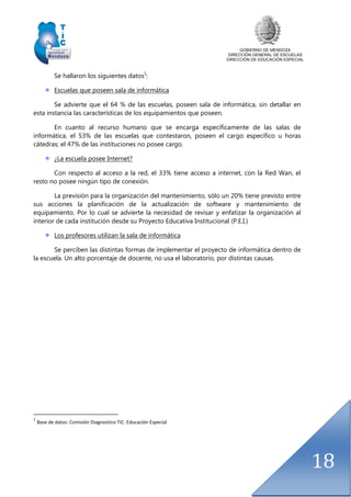 GOBIERNO DE MENDOZA
DIRECCIÓN GENERAL DE ESCUELAS
DIRECCIÓN DE EDUCACIÓN ESPECIAL
18
Se hallaron los siguientes datos1
:
Escuelas que poseen sala de informática
Se advierte que el 64 % de las escuelas, poseen sala de informática, sin detallar en
esta instancia las características de los equipamientos que poseen.
En cuanto al recurso humano que se encarga específicamente de las salas de
informática, el 53% de las escuelas que contestaron, poseen el cargo específico u horas
cátedras; el 47% de las instituciones no posee cargo.
¿La escuela posee Internet?
Con respecto al acceso a la red, el 33% tiene acceso a internet, con la Red Wan, el
resto no posee ningún tipo de conexión.
La previsión para la organización del mantenimiento, sólo un 20% tiene previsto entre
sus acciones la planificación de la actualización de software y mantenimiento de
equipamiento. Por lo cual se advierte la necesidad de revisar y enfatizar la organización al
interior de cada institución desde su Proyecto Educativa Institucional (P.E.I.)
Los profesores utilizan la sala de informática
Se perciben las distintas formas de implementar el proyecto de informática dentro de
la escuela. Un alto porcentaje de docente, no usa el laboratorio, por distintas causas.
1
Base de datos: Comisión Diagnostico TIC. Educación Especial
 