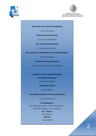 GOBIERNO DE MENDOZA
DIRECCIÓN GENERAL DE ESCUELAS
DIRECCIÓN DE EDUCACIÓN ESPECIAL
2
Gobernador de la Provincia de Mendoza
Cont. Celso Jaque
Director General de Escuelas
Cont. Carlos López Puelles
Sub- Secretario de Educación
Prof. José Antonio Rivas
Sub- Secretario de Planeamiento de la Calidad Educativa
Prof. Luis Rodríguez
Directora de Educación Especial
Prof. María Catena Santamaría de Mandón
Programa Conectar Igualdad Mendoza
Coordinador Pedagógico
A.U.S. Leonardo Simón
Coordinador Técnico
Sr. Raúl Militello
Coordinadora Equipo de TIC Educación Especial
Lic. Viviana Andrea Leo
ETT Pedagógicos:
Prof. Guillermo Carmona– Prof. Cristina Dalozzo –
Prof Andrea Calderón – Enrique Berdini
ETT – Técnico
Franco Braconi
Tallerista
Victoria Sevilla
 