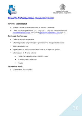 GOBIERNO DE MENDOZA
DIRECCIÓN GENERAL DE ESCUELAS
DIRECCIÓN DE EDUCACIÓN ESPECIAL
20
Detección de Discapacidades en Escuelas Comunes
ASPECTOS A CONSIDERAR
• Informar Escuela Secundaria en donde se encuentra el alumno.
• - Año, Escuela, Departamento, ETT a cargo y ETJ a cargo por correo electrónico a
viandrealeo@hotmail.com con copia a dge-despecial@mendoza.gov.ar y al ETJ
Disminuido visual o ciegos.
• Cuál es el resto visual que tiene.
• Si tiene algún otro compromiso (por ejemplo motriz). Discapacidad asociada.
• Si tiene ayudas ópticas.
• Si ya trabaja o ha trabajado con adaptaciones en su hogar por ejemplo.
• Si tiene apoyo de docente externo:
• Estatal (Escuela Hellen Keller – Gicolini u otra).
• En el marco de la institución.
• Privado.
Discapacidad Motriz.
• Características. Funcionalidad.
 