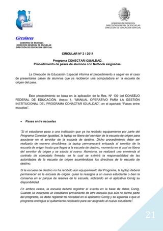 GOBIERNO DE MENDOZA
DIRECCIÓN GENERAL DE ESCUELAS
DIRECCIÓN DE EDUCACIÓN ESPECIAL
21
Circulares
GOBIERNO DE MENDOZA
DIRECCIÓN GENERAL DE ESCUELAS
DIRECCIÓN DE EDUCACIÓN ESPECIAL
CIRCULAR Nº 2 / 2011
Programa CONECTAR IGUALDAD.
Procedimiento de pases de alumnos con Netbook asignadas.
La Dirección de Educación Especial informa el procedimiento a seguir en el caso
de presentarse pases de alumnos que ya recibieron una computadora en la escuela de
origen del pase.
Este procedimiento se basa en la aplicación de la Res. Nº 139 del CONSEJO
FEDERAL DE EDUCACIÓN. Anexo 1, “MANUAL OPERATIVO PARA LA GESTIÓN
INSTITUCIONAL DEL PROGRAMA CONACTAR IGUALDAD”, en el apartado “Pases entre
escuelas”.
 Pases entre escuelas
“Si el estudiante pasa a una institución que ya ha recibido equipamiento por parte del
Programa Conectar Igualdad, la laptop se libera del servidor de la escuela de origen para
asociarse en el servidor de la escuela de destino. Dicho procedimiento debe ser
realizado de manera simultánea: la laptop permanecerá enlazada al servidor de la
escuela de origen hasta que llegue a la escuela de destino, momento en el cual se libera
del servidor de origen y se asocia al nuevo. Asimismo, se realizará una enmienda al
contrato de comodato firmado, en la cual se eximirá la responsabilidad de las
autoridades de la escuela de origen asumiéndolas los directivos de la escuela de
destino.
Si la escuela de destino no ha recibido aún equipamiento del Programa, la laptop deberá
permanecer en la escuela de origen, quien la reasigna a un nuevo estudiante o bien la
conserva en el parque de reserva de la escuela, indicando en el aplicativo ConIg su
disponibilidad.
En ambos casos, la escuela deberá registrar el evento en la base de datos ConIg.
Cuando se incorpora un estudiante proveniente de otra escuela que aún no forme parte
del programa, se debe registrar tal novedad en el aplicativo ConIg y se aguarda a que el
programa entregue el quitamiento necesario para ser asignado al nuevo estudiante”.
 