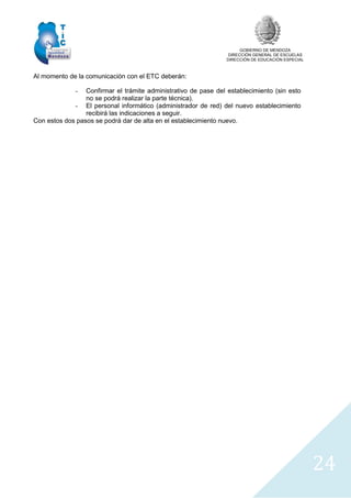GOBIERNO DE MENDOZA
DIRECCIÓN GENERAL DE ESCUELAS
DIRECCIÓN DE EDUCACIÓN ESPECIAL
24
Al momento de la comunicación con el ETC deberán:
- Confirmar el trámite administrativo de pase del establecimiento (sin esto
no se podrá realizar la parte técnica).
- El personal informático (administrador de red) del nuevo establecimiento
recibirá las indicaciones a seguir.
Con estos dos pasos se podrá dar de alta en el establecimiento nuevo.
 