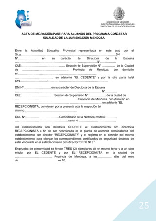 GOBIERNO DE MENDOZA
DIRECCIÓN GENERAL DE ESCUELAS
DIRECCIÓN DE EDUCACIÓN ESPECIAL
25
ACTA DE MIGRACIÓN/PASE PARA ALUMNOS DEL PROGRAMA CONCETAR
IGUALDAD DE LA JURISDICCIÓN MENDOZA.
Entre la Autoridad Educativa Provincial representada en este acto por el
Sr./a:……………………………………………………………………………………..DNI
Nº………………. en su carácter de Director/a de la Escuela
…………………………………………………………………………..N°…………….
CUE:……………………………………… Sección de Supervisión N° …………. de la Ciudad
de ………………………………………… Provincia de Mendoza, con domicilio
en…………………….………………………………………………...
…………………………………. en adelante “EL CEDENTE” y por la otra parte la/el
Sr/a……………………….:………………………………………………………
DNI Nº………………………..en su carácter de Director/a de la Escuela
……………………………………………………………………………… Nº…………
CUE:………………………….…Sección de Supervisión N°……………… de la ciudad de
………………………………………………………... Provincia de Mendoza, con domicilio en
………………………………………………... …………………………… en adelante “EL
RECEPCIONISTA”, convienen por la presenta acta la migración del
alumno..................................................................
CUIL Nº…………………………….. Comodatario de la Netbook modelo: ………..
………………………………………………, serie N° ………………………………..
del establecimiento con director/a CEDENTE al establecimiento con director/a
RECEPCIONISTA a fin de ser incorporado en la planta de alumnos comodatarios del
establecimiento con director “RECEPCIONISTA” y el registro en el servidor del mismo
establecimiento para otorgar los correspondientes certificados de seguridad, dejando de
estar vinculada en el establecimiento con director “CEDENTE”.
En prueba de conformidad se firman TRES (3) ejemplares de un mismo tenor y a un solo
efecto, por EL CEDENTE y por EL RECEPCIONISTA en la ciudad de
………………………………... Provincia de Mendoza, a los…………… días del mes
de…………………..……………… de 20……..
 