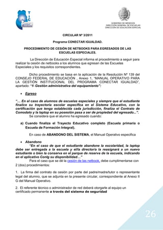 GOBIERNO DE MENDOZA
DIRECCIÓN GENERAL DE ESCUELAS
DIRECCIÓN DE EDUCACIÓN ESPECIAL
26
CIRCULAR Nº 3/2011
Programa CONECTAR IGUALDAD.
PROCEDIMIENTO DE CESIÓN DE NETBOOKS PARA EGRESADOS DE LAS
ESCUELAS ESPECIALES.
La Dirección de Educación Especial informa el procedimiento a seguir para
realizar la cesión de netbooks a los alumnos que egresan de las Escuelas
Especiales y los requisitos correspondientes.
Dicho procedimiento se basa en la aplicación de la Resolución Nº 139 del
CONSEJO FEDERAL DE EDUCACIÓN , Anexo 1, “MANUAL OPERATIVO PARA
LA GESTIÓN INSTITUCIONAL DEL PROGRAMA CONECTAR IGUALDAD”,
apartado: “f- Gestión administrativa del equipamiento”:
 Egreso
“… En el caso de alumnos de escuelas especiales y siempre que el estudiante
finalice su trayectoria escolar específica en el Sistema Educativo, con la
certificación que tenga establecida cada jurisdicción, finaliza el Contrato de
Comodato y la laptop en su posesión pasa a ser de propiedad del egresado...”.
Se considera que el alumno ha egresado cuando:
a) Cuando finaliza el Trayecto Educativo completo (Escuela primaria o
Escuela de Formación Integral).
En caso de ABANDONO DEL SISTEMA, el Manual Operativo especifica
 Abandono
“En el caso de que el estudiante abandone la escolaridad, la laptop
debe ser entregada a la escuela y el/la director/a la reasignará a un nuevo
estudiante o bien la conserva en el parque de reserva de la escuela, indicando
en el aplicativo ConIg su disponibilidad…”
Para el caso que se dé la cesión de las netbook, debe cumplimentarse con
2 (dos) procedimientos:
1. La firma del contrato de cesión por parte del padre/madre/tutor o representante
legal del alumno, que se adjunta en la presente circular, correspondiente al Anexo II
G del Manual Operativo.
2. El referente técnico o administrador de red deberá otorgarle al equipo un
certificado permanente a través del sistema de seguridad
 