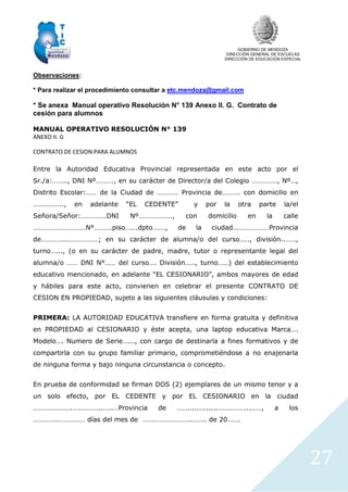 GOBIERNO DE MENDOZA
DIRECCIÓN GENERAL DE ESCUELAS
DIRECCIÓN DE EDUCACIÓN ESPECIAL
27
Observaciones:
* Para realizar el procedimiento consultar a etc.mendoza@gmail.com
* Se anexa Manual operativo Resolución N° 139 Anexo II. G. Contrato de
cesión para alumnos
MANUAL OPERATIVO RESOLUCIÓN N° 139
ANEXO II. G
CONTRATO DE CESION PARA ALUMNOS
Entre la Autoridad Educativa Provincial representada en este acto por el
Sr./a:…….., DNI Nº………., en su carácter de Director/a del Colegio ………….., Nº…,
Distrito Escolar:…… de la Ciudad de ………… Provincia de………. con domicilio en
…………….., en adelante “EL CEDENTE” y por la otra parte la/el
Señora/Señor:…………..DNI Nº………………., con domicilio en la calle
…………………………N°……….piso…….dpto….…, de la ciudad..………………Provincia
de…………..………………; en su carácter de alumna/o del curso….., división..……,
turno…..., (o en su carácter de padre, madre, tutor o representante legal del
alumna/o …… DNI N°…… del curso…. División….., turno……) del establecimiento
educativo mencionado, en adelante “EL CESIONARIO”, ambos mayores de edad
y hábiles para este acto, convienen en celebrar el presente CONTRATO DE
CESION EN PROPIEDAD, sujeto a las siguientes cláusulas y condiciones:
PRIMERA: LA AUTORIDAD EDUCATIVA transfiere en forma gratuita y definitiva
en PROPIEDAD al CESIONARIO y éste acepta, una laptop educativa Marca….
Modelo…. Numero de Serie…..., con cargo de destinarla a fines formativos y de
compartirla con su grupo familiar primario, comprometiéndose a no enajenarla
de ninguna forma y bajo ninguna circunstancia o concepto.
En prueba de conformidad se firman DOS (2) ejemplares de un mismo tenor y a
un solo efecto, por EL CEDENTE y por EL CESIONARIO en la ciudad
………………….……………..…..…Provincia de …….............……………...……, a los
…………..…………… días del mes de …….………………..…….. de 20…….
 