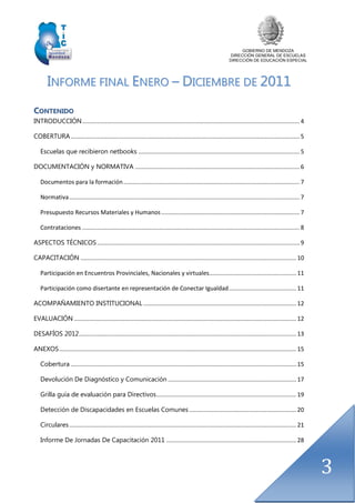 GOBIERNO DE MENDOZA
DIRECCIÓN GENERAL DE ESCUELAS
DIRECCIÓN DE EDUCACIÓN ESPECIAL
3
IINNFFOORRMMEE FFIINNAALL EENNEERROO –– DDIICCIIEEMMBBRREE DDEE 22001111
CCOONNTTEENNIIDDOO
INTRODUCCIÓN.................................................................................................................................... 4
COBERTURA........................................................................................................................................... 5
Escuelas que recibieron netbooks .................................................................................................. 5
DOCUMENTACIÓN y NORMATIVA .................................................................................................... 6
Documentos para la formación........................................................................................................... 7
Normativa............................................................................................................................................ 7
Presupuesto Recursos Materiales y Humanos.................................................................................... 7
Contrataciones .................................................................................................................................... 8
ASPECTOS TÉCNICOS........................................................................................................................... 9
CAPACITACIÓN ................................................................................................................................... 10
Participación en Encuentros Provinciales, Nacionales y virtuales..................................................... 11
Participación como disertante en representación de Conectar Igualdad......................................... 11
ACOMPAÑAMIENTO INSTITUCIONAL............................................................................................. 12
EVALUACIÓN ....................................................................................................................................... 12
DESAFÍOS 2012.................................................................................................................................... 13
ANEXOS................................................................................................................................................ 15
Cobertura ......................................................................................................................................... 15
Devolución De Diagnóstico y Comunicación .............................................................................. 17
Grilla guía de evaluación para Directivos..................................................................................... 19
Detección de Discapacidades en Escuelas Comunes ................................................................. 20
Circulares.......................................................................................................................................... 21
Informe De Jornadas De Capacitación 2011 ............................................................................... 28
 