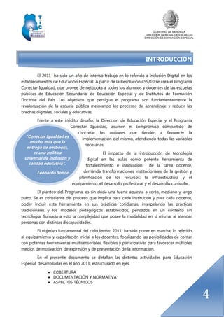 GOBIERNO DE MENDOZA
DIRECCIÓN GENERAL DE ESCUELAS
DIRECCIÓN DE EDUCACIÓN ESPECIAL
4
“Conectar Igualdad es
mucho más que la
entrega de netbooks,
es una política
universal de inclusión y
calidad educativa”.
Leonardo Simón.
INTRODUCCIÓN
El 2011 ha sido un año de intenso trabajo en lo referido a Inclusión Digital en los
establecimientos de Educación Especial. A partir de la Resolución 459/10 se crea el Programa
Conectar Igualdad, que provee de netbooks a todos los alumnos y docentes de las escuelas
públicas de Educación Secundaria, de Educación Especial y de Institutos de Formación
Docente del País. Los objetivos que persigue el programa son fundamentalmente la
revalorización de la escuela pública mejorando los procesos de aprendizaje y reducir las
brechas digitales, sociales y educativas.
Frente a este inédito desafío, la Dirección de Educación Especial y el Programa
Conectar Igualdad, asumen el compromiso compartido de
concretar las acciones que tienden a favorecer la
implementación del mismo, atendiendo todas las variables
necesarias.
El impacto de la introducción de tecnología
digital en las aulas como potente herramienta de
fortalecimiento e innovación de la tarea docente,
demanda transformaciones institucionales de la gestión y
planificación de los recursos: la infraestructura y el
equipamiento, el desarrollo profesional y el desarrollo curricular.
El planteo del Programa, es sin duda una fuerte apuesta a corto, mediano y largo
plazo. Se es consciente del proceso que implica para cada institución y para cada docente,
poder incluir esta herramienta en sus prácticas cotidianas, interpelando las prácticas
tradicionales y los modelos pedagógicos establecidos, pensados en un contexto sin
tecnología. Sumado a esto la complejidad que posee la modalidad en sí misma, al atender
personas con distintas discapacidades.
El objetivo fundamental del ciclo lectivo 2011, ha sido poner en marcha, lo referido
al equipamiento y capacitación inicial a los docentes, focalizando las posibilidades de contar
con potentes herramientas multisensoriales, flexibles y participativas para favorecer múltiples
medios de motivación, de expresión y de presentación de la información.
En el presente documento se detallan las distintas actividades para Educación
Especial, desarrolladas en el año 2011, estructurado en ejes.
 COBERTURA
 DOCUMENTACIÓN Y NORMATIVA
 ASPECTOS TÉCNICOS
 