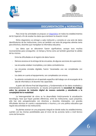 GOBIERNO DE MENDOZA
DIRECCIÓN GENERAL DE ESCUELAS
DIRECCIÓN DE EDUCACIÓN ESPECIAL
6
DOCUMENTACIÓN y NORMATIVA
Para iniciar las actividades se propuso un diagnóstico en todos los establecimientos
de Ed. Especial, a fin de recabar los datos que orientaran la situación inicial.
Dicho diagnóstico se entregó a cada institución y consistía en una serie de datos
identificatorios de las instituciones, como así también una serie de preguntas abiertas tanto
para directivos, docentes que manejaban la informática educativa.
Los datos que se obtuvieron fueron significativos, aunque tuvo muchos
inconvenientes para conseguirlos en tiempo y forma como así también garantizar la validez
de los mismos.
Entre las dificultades en el registro de datos fueron:
- Demora excesiva en la entrega de las encuestas, de algunas secciones de supervisión.
- Las encuestas estaban incompletas y con datos contradictorios.
- Las encuestas enviadas digitales, fueron “escaneadas una vez completadas con
lapicera”.
- Los datos en cuanto al equipamiento, son completados con errores.
- Se advierte contradicción en el apartado específico del trabajo con el encargado de la
sala de informática o el docente más capacitado.
A partir del informe final del diagnóstico, y fundamentado en los datos recabados y
sistematizados en la documentación, se rescata principalmente la necesidad de trabajar
sobre los procesos de inclusión digital de manera sostenida y atendiendo a la
complejidad de la modalidad.
La heterogeneidad de cómo se ha desarrollado históricamente la actualización
tecnológica, hace que hayan grandes diferencias, entre las instituciones, cuyos proyectos,
sólo han sido autogestionados con directivos y docentes interesados, con grandes
dificultades técnicas en cuanto a equipamiento e insumos y sin una política educativa que
regule esta actividad en las instituciones.
Se plantea avanzar en una propuesta integral en donde todos los establecimientos,
cuenten con las mismas posibilidades para el inicio de las acciones tanto a nivel técnico
como de formación.
 