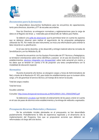 GOBIERNO DE MENDOZA
DIRECCIÓN GENERAL DE ESCUELAS
DIRECCIÓN DE EDUCACIÓN ESPECIAL
7
Documentos para la formación
Se desarrollaron documentos facilitadores para los encuentros de capacitaciones,
tanto para directivos, docentes y ETT de escuelas secundarias.
Para los Directivos, se entregaron normativas y reglamentaciones para la carga de
datos en el Registro de Anses y materiales para el desarrollo de Talleres para Padres.
Se elaboró una grilla de observación que le permitiese tener en cuenta los aspectos
que se debieran observar para realizar el seguimiento de las propuestas pedagógicas
utilizando las TIC. Por medio de este instrumento, se inicia una reformulación para orientar la
labor docente en su planificación.
En el caso de los docentes, se les desarrolló y entregó material sobre las Jornadas de
Sensibilización y en los Módulos II y III.
Durante los encuentros con los Equipos Provinciales de ETT Técnicos y Pedagógicos,
se brindaron orientaciones sobre cómo identificar y asesorar en el caso de encontrar en los
establecimientos, alumnos integrados con discapacidad, sobre todo sensorial y/o motriz, y
los datos que se tendrán en cuenta a fin de proponer una tarea complementaria con la
modalidad de educación especial.
Normativa
Durante el presente año lectivo, se otorgaron cargos u horas de Administradores de
Red, a través de la Resolución N° 425, para todos los establecimientos que no tuviesen dicho
cargo, a fin de garantizar el servicio técnico y el manejo de la red en la escuela.
Total de cargos creados:
Total de horas:
Escuelas cubiertas:
Consultar: http://www.direspecial.mendoza.edu.ar/RES%200425-2011_CREACIONES.pdf
Se elaboraron circulares que tienden al ordenamiento de los pasos a tener en cuenta
en el caso de pases de alumnos entre establecimientos y la entrega de netbooks a egresados.
Presupuesto Recursos Materiales y Humanos
De las actividades iniciales planteadas en el presupuesto, se han desarrollado
paulatinamente. Probablemente la falta de experiencia registrada y el dinamismo de la
implementación del Programa, hizo que se propusieran acciones que debieron ser
reformuladas a lo largo del ciclo lectivo.
 
