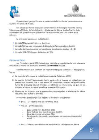 GOBIERNO DE MENDOZA
DIRECCIÓN GENERAL DE ESCUELAS
DIRECCIÓN DE EDUCACIÓN ESPECIAL
8
El presupuesto gastado durante el presente ciclo lectivo fue de aproximadamente
cuarenta mil pesos. ($ 40.000).
Los rubros que fueron abarcados fueron material de fotocopia, imprenta, librería;
Tallerista para Módulos de Sensibilización y Alfabetización Básica; la planificación de la
Jornada EGE-TIC para Directores y el servicio correspondiente para cada una de estas
acciones.
La síntesis de las acciones realizadas son:
Jornada TIC para supervisores y directivos.
Jornada Técnica para encargados de laboratorio (Administradores de red).
Jornadas de Capacitación de los Módulos de Sensiilización Módulo I, II y III
Jornadas EGE- TIC (Equipos de Gestión en TIC).
Contrataciones
Las Contrataciones de ETT Pedagógicos, talleristas y especialistas ha sido altamente
dificultosa. La misma fue autorizada en el mes de setiembre de 2011.
Entre las razones que justifican los inconvenientes para contratar ETT Pedagógicos,
fueron:
a) La época del año en que se realiza la convocatoria. (Setiembre, 2011)
b) La mayoría de los CV presentados fueron técnicos. En el caso de los pedagógicos, se
presentaron docentes que si bien tenían las condiciones, estaban trabajando doble
turno. La propuesta salarial ofrecida, no satisfacía sus intenciones, ya que en las
escuelas, el sueldo es mayor que el que proponía el Programa.
c) El resto de los docentes que se presentaban, no manejaban la alfabetización básica
requerida para realizar la actividad.
En resumen, de los cargos que disponía la modalidad se cubrieron:
Un (1) - ETT Técnico: mes de noviembre 2010
Tres (4) - ETT Pedagógicos:
- Zona Centro: mes de abril de 2011.
- Zona Valle de Uco: mes de octubre de 2011.
- Zona Sur: mes de noviembre 2011.
- Para docentes de escuelas que atienden personas con discapacidad
visual.
Un (1) -Tallerista para Módulo de Sensibilización y Alfabetización Básica.
 
