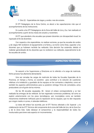 GOBIERNO DE MENDOZA
DIRECCIÓN GENERAL DE ESCUELAS
DIRECCIÓN DE EDUCACIÓN ESPECIAL
9
Dos (2) - Especialistas de ciegos y sordos: mes de octubre.
El ETT Pedagógico de la Zona Centro, se abocó a las capacitaciones más que al
acompañamiento de las instituciones.
En cuanto a los ETT Pedagógicos de la Zona del Valle de Uco y Sur, han realizado el
acompañamiento a partir de los meses de octubre y noviembre.
El ETT que atenderá a las escuelas que poseen docentes con discapacidad visual, ha
ingresado el 01 de diciembre.
Con respecto a los especialistas, no realizan acciones, ya que las escuelas de sordos
y de ciegos NO recibieron el equipamiento a la fecha, y se tomó como línea, capacitar a los
docentes que ya hubiesen recibido las netbooks. Esta decisión fue sostenida, debido al
malestar generalizado de los docentes que no recibieron sus netbooks, especialmente la de
las escuelas de sordos.
ASPECTOS TÉCNICOS
Se asesoró a los Supervisores y Directores en lo referido a la carga de matrícula.
Dicho proceso fue altamente demandante.
Una vez cerradas las cargas de matrícula de todas las Escuelas Especiales de la
Provincia, en tiempo y forma, se coordinó para contribuir a la solución de cuestiones
relativas a la instalación y guardado de los equipos en las comisarías o depósitos, como así
también los aspectos administrativos para su posterior entrega: firma de comodatos, actos
protocolares con el guión de los mismos.
De las 48 escuelas equipadas, 46 tienen el enlace correspondiente y se han
realizado las entregas de las netbook. Se han registrado numerosos problemas, tal como se
explicó anteriormente con los pisos tecnológicos, aún incompletos como así también
mecanismos totalmente ineficaces para la reparación de los equipos, que no dan respuesta
por ningún medio ni correo, ni atienden teléfonos.
La tarea del enlace fue asumida, por el ETT Técnico afectado a Ed. Especial y la
colaboración de los ETT Técnicos del componente de la zona del Valle de Uco, de la Zona Sur
y de la Zona Este. Cabe destacar el compromiso y la responsabilidad de todos los
involucrados para tener este aspecto sin inconvenientes.
 