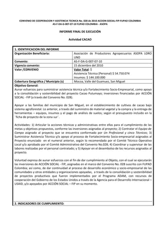 CONVENIO DE COOPERACION Y ASISTENCIA TECNICA No. 028 de 2010 ACCION SOCIAL-FIP-FUPAD COLOMBIA
                          AS-F-DA-G-007-07-10 FUPAD COLOMBIA - ASOPA

                                  INFORME FINAL DE EJECUCIÓN

                                         Actividad CACAO


1. IDENTIFICACION DEL INFORME
Organización Beneficiaria:                   Asociación de Productores Agropecuarios ASOPA LORO
                                             UNO
Convenio:                                    AS-F-DA-G-007-07-10
Vigencia convenio:                           15 diciembre del 2010
Valor /CONVENIO                              Valor Total: $
                                             Asistencia Técnica (Personal) $ 54.750.074
                                             Insumos: $ 144.100.000
Cobertura Geográfica / Municipio (s)         Mocoa, Valle del Guamuez, San Miguel
Objetivo General:
Aunar esfuerzos para suministrar asistencia técnica y/o Fortalecimiento Socio-Empresarial, como apoyo
a la consolidación y sostenibilidad del proyecto Cacao Putumayo; inversiones financiadas por ACCIÓN
SOCIAL - FIP (a través del Convenio No. 028).

Apoyar a las familias del municipio de San Miguel, en el establecimiento de cultivos de cacao bajo
sistema agroforestal. Lo anterior, a través del suministro de material vegetal y la compra y la entrega de
herramientas – equipos, insumos y el pago de análisis de suelos; según el presupuesto incluido en la
¨ficha de proyecto de la zona sur¨.

Actividades: 1) Articular la acciones técnicas y administrativas entre ellas para el cumplimiento de las
metas y objetivos propuestos, conforme las inversiones asignadas al proyecto; 2) Contratar el Equipo de
Campo asignado al proyecto que se encuentra conformado por Un Profesional y cinco Técnicos; 3)
Suministrar Asistencia Técnica y/o apoyo al proceso de Fortalecimiento Socio-empresarial asignados al
Proyecto enunciado en el numeral anterior, según lo recomendado por el Comité Técnico Operativo
Local y/o aprobado por el Comité Administrativo del Convenio No.028; 4) Coordinar y supervisar de las
labores realizadas por el personal contratado; y 5) Apoyar en el desembolso de los recursos asignados al
proyecto.

Voluntad expresa de aunar esfuerzos con el fin de dar cumplimiento al Objeto, con el cual se ejecutarán
las inversiones de ACCIÓN SOCIAL - FIP, asignadas en el marco del Convenio No. 028 suscrito con FUPAD
Colombia; así como, de dar continuidad al proceso de desarrollo económico y socio-empresarial de las
comunidades y otras entidades y organizaciones apoyadas, a través de la consolidación y sostenibilidad
de proyectos productivos que fueron implementados por el Programa ADAM, con recursos de
cooperación del Gobierno de los Estados Unidos a través de la Agencia para el Desarrollo Internacional –
USAID, y/o apoyados por ACCIÓN SOCIAL – FIP en su momento.




2. INDICADORES DE CUMPLIMIENTO:
 