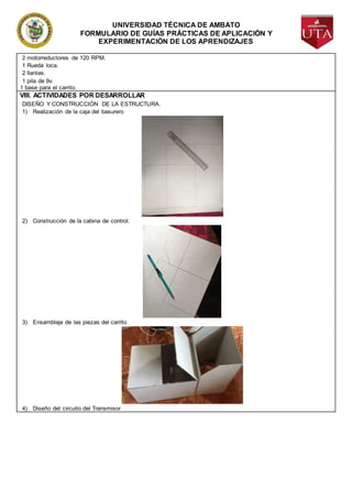 UNIVERSIDAD TÉCNICA DE AMBATO
FORMULARIO DE GUÍAS PRÁCTICAS DE APLICACIÓN Y
EXPERIMENTACIÓN DE LOS APRENDIZAJES
2 motorreductores de 120 RPM.
1 Rueda loca.
2 llantas.
1 pila de 9v.
1 base para el carrito.
VIII. ACTIVIDADES POR DESARROLLAR
DISEÑO Y CONSTRUCCIÓN DE LA ESTRUCTURA.
1) Realización de la caja del basurero
2) Construcción de la cabina de control.
3) Ensamblaje de las piezas del carrito
4) Diseño del circuito del Transmisor
 