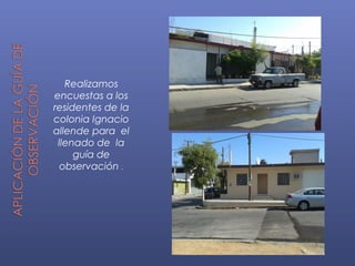 Realizamos
encuestas a los
residentes de la
colonia Ignacio
allende para el
llenado de la
guía de
observación .
 