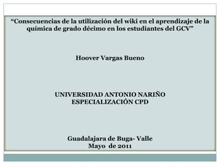 “Consecuencias de la utilización del wiki en el aprendizaje de la química de grado décimo en los estudiantes del GCV” Hoover Vargas Bueno UNIVERSIDAD ANTONIO NARIÑO ESPECIALIZACIÓN CPD Guadalajara de Buga- Valle Mayo  de 2011 