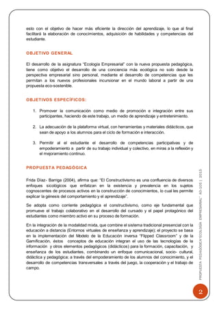2
PROPUESTAPEDAGÓGICA“ECOLOGÍAEMPRESARIAL”AD-105|2015
esto con el objetivo de hacer más eficiente la dirección del aprendizaje, lo que al final
facilitará la elaboración de conocimientos, adquisición de habilidades y competencias del
estudiante.
OBJETIVO GENERAL
El desarrollo de la asignatura “Ecología Empresarial” con la nueva propuesta pedagógica,
tiene como objetivo el desarrollo de una conciencia más ecológica no solo desde la
perspectiva empresarial sino personal, mediante el desarrollo de competencias que les
permitan a los nuevos profesionales incursionar en el mundo laboral a partir de una
propuesta eco-sostenible.
OBJETIVOS ESPECÍFICOS:
1. Promover la comunicación como medio de promoción e integración entre sus
participantes, haciendo de este trabajo, un medio de aprendizaje y entretenimiento.
2. La adecuación de la plataforma virtual, con herramientas y materiales didácticos, que
sean de apoyo a los alumnos para el ciclo de formación e interacción.
3. Permitir al el estudiante el desarrollo de competencias participativas y de
empoderamiento a partir de su trabajo individual y colectivo, en miras a la reflexión y
el mejoramiento continuo.
PROPUESTA PEDAGÓGICA
Frida Díaz- Barriga (2004), afirma que: “El Constructivismo es una confluencia de diversos
enfoques sicológicos que enfatizan en la existencia y prevalencia en los sujetos
cognoscentes de procesos activos en la construcción de conocimientos, lo cual les permite
explicar la génesis del comportamiento y el aprendizaje”.
Se adopta como corriente pedagógica el constructivismo, como eje fundamental que
promueve el trabajo colaborativo en el desarrollo del cursado y el papel protagónico del
estudiantes como miembro activo en su proceso de formación.
En la integración de la modalidad mixta, que combine el sistema tradicional presencial con la
educación a distancia (Entornos virtuales de enseñanza y aprendizaje); el proyecto se basa
en la implementación del Modelo de la Educación inversa “Flipped Classroom” y de la
Gamificación, éstos conceptos de educación integran el uso de las tecnologías de la
información y otros elementos pedagógicos (didácticos) para la formación, capacitación, y
enseñanza de los estudiantes, combinando un enfoque comunicacional, socio- cultural,
didáctica y pedagógica; a través del empoderamiento de los alumnos del conocimiento, y el
desarrollo de competencias transversales a través del juego, la cooperación y el trabajo de
campo.
 