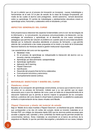 3
PROPUESTAPEDAGÓGICA“ECOLOGÍAEMPRESARIAL”AD-105|2015
Es por lo anterior que en el proceso de innovación se incorporan nuevas metodologías y
herramientas de la web 3.0 al plan de estudio de la clase de Ecología Empresarial, por
medio de las cuales el alumno será protagonista , tendrá autonomía, tomará decisiones
sobre su aprendizaje. El cambio de metodologías y planteamientos educativos creará un
aprendizaje activo, horizontal y colaborativo entre el estudiante y el tutor.
ASPECTOS GENERALES DEL CURSO
Este proyecto busca relacionar tres aspectos fundamentales como lo son: las tecnologías de
la información y la comunicación, los procesos comunicacionales y la interacción, con las
estrategias de enseñanza y aprendizaje; en el desarrollo de una nueva concepción
pedagógica que permita dar solución al problema en cuestión para la comunidad estudiantil,
liderada por la institución educativa atendiendo al proceso de formación, y que permite
además dar cumplimiento a las metas propuestas en la misión y la visión de la Universidad
Nacional Autónoma de Honduras desde la gestión institucional responsable.
Las características del curso son las siguientes:
● Modalidad mixta.
● En el proceso de aprendizaje es indispensable la interacción del alumno con su
docente y demás compañeros.
● Aprendizaje por descubrimiento- autoaprendizaje
● Aprendizaje significativo
● Aplicación del E-learning
● Flipped Classroom
● Gamificación.
● Desarrollo del proyecto final de forma colaborativa.
● Comunicación sincrónica y asincrónica.
● Acompañamiento tutorial continuo.
MATERIALES DIDÁCTICOS Y DISEÑO DEL CURSO
Plataforma virtual
Basados en la concepción del aprendizaje constructivista, se busca que el alumno tome un
rol activo en su proceso de formación, método que a su vez permite que se vayan
alcanzando poco a poco los objetivos del curso, pues se habla de un desprendimiento de la
educación tradicional que le permita al alumno mejorar la apropiación de los conceptos
teóricos y prácticos del curso desde lo virtual hasta lo presencial. La plataforma usada para
el diseño e implementación de las clases virtuales será Moodle.
Flipped Classroom y diseño del material de estudio
Bajo el Modelo de la clase invertida o Flipped Classrrom, se diseñaran las guías didácticas
que corresponden a los dos (2) cortes del cursado, donde se incluirán materiales en el
formato PDF con códigos de respuesta rápida (QR) que los alumnos podrán escanear para
acceder a páginas web, tutoriales y otros contenidos de interés que les permitan ampliar los
conocimientos teóricos. Éstos materiales se encontrarán en el banco de archivos de la
asignatura en Moodle, lo que les permitirá descargarlos y estudiarlos en sus casas, trabajos
 
