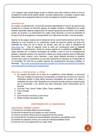 4
PROPUESTAPEDAGÓGICA“ECOLOGÍAEMPRESARIAL”AD-105|2015
o en cualquier lugar donde tengan acceso a internet; para cada unidad se abrirá un foro en
la plataforma virtual donde podrán debatir, compartir experiencias, conceptos o aportar ideas
dependiendo de la asignación dada por el tutor encargado de impartir la asignatura.
Gamificación
En cuanto a la gamificación, al inicio del semestre dependiendo el número de alumnos que
conformen el cursado, se formarán equipos de trabajos (máximo 4 integrantes) los cuales
deberán desarrollar algunas asignaciones de carácter grupal que les permitirá ir acumulando
puntos de acuerdo a su desempeño los cuales serán decisivos a la hora de presentar el
proyecto final de la asignatura correspondiente a la calificación del último corte de estudios.
Algunos de los juegos usados para la evaluación de los conocimientos teóricos será la “Eco-
pregunta” el cual consiste en un cuestionario donde los alumnos podrán que tanto han
aprendido de cada uno de lo temas de estudio, para ello se usará la plataforma de
www.triviar.com . Para el segundo corte se hará una combinación entre la Realidad
Aumentada y la gamificación, donde los grupos jugarán en la plataforma estARteco, un
juego diseñado por el Instituto tecnológico de Castilla y León el cual es completamente
gratuito y pretende mostrar a los alumnos el efecto que ciertas prácticas tiene en diferentes
escenarios tanto urbanos como naturales y para ganar deberán encontrar el equilibrio
correcto para salvar el ecosistema sin que esto represente un retroceso en el desarrollo de
la humanidad. En este link se pueden apreciar las caracteristicas del juego y habilitar su
descarga http://www.americalearningmedia.com/edicion-014/160-innovacion/1633-realidad-
aumentada-para-el-cuidado-del-medioambiente
Recursos y herramientas a utilizar
● Se requiere del diseño de la clase en la plataforma virtual (Moodle); la estructura
física de montaje la proporciona la universidad y el diseño de la misma así como los
contenidos quedan a cargo de/los docentes encargados del cursado. Los videos o
materiales de clase serán diseñados por el docente acorde al pensum proporcionado
por la universidad, y los demás que sean necesarios serán referenciados por el
docente.
● YouTube, Prezi, Gmail, Twitter, Office, Triviar, estARteco.
● Foros virtuales
● Chat
● Comunicación sincrónica y asincrónica
● Redes sociales educativas, blog
CONTENIDOS DE LA ASIGNATURA
OBJETIVOS PRIMER CORTE
1. Conocer los conceptos Básicos de la Ecología.
2. Describir la relación de la Ecología con otros ciencias.
3. Conocer una breve Historia para el surgimiento de esta ciencia
4. Comprender los conceptos de responsabilidad, respuesta y sensibilidad social.
5. Entender los aspectos a favor y en contra de la Responsabilidad Social
6. Conocer como una organización se vuelve verde
 