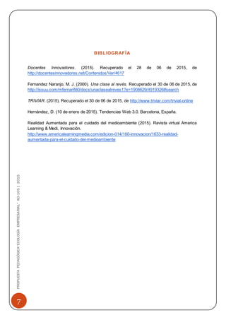 7
PROPUESTAPEDAGÓGICA“ECOLOGÍAEMPRESARIAL”AD-105|2015
BIBLIOGRAFÍA
Docentes Innovadores. (2015). Recuperado el 28 de 06 de 2015, de
http://docentesinnovadores.net/Contenidos/Ver/4617
Fernandez Naranjo, M. J. (2000). Una clase al revés. Recuperado el 30 de 06 de 2015, de
http://issuu.com/mfernar880/docs/unaclasealreves1?e=1908629/4919326#search
TRIVIAR. (2015). Recuperado el 30 de 06 de 2015, de http://www.triviar.com/trivial-online
Hernández, D. (10 de enero de 2015). Tendencias Web 3.0. Barcelona, España.
Realidad Aumentada para el cuidado del medioambiente (2015). Revista virtual America
Learning & Medi, Innovación.
http://www.americalearningmedia.com/edicion-014/160-innovacion/1633-realidad-
aumentada-para-el-cuidado-del-medioambiente
 