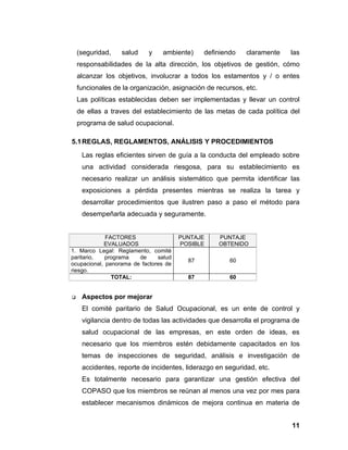 (seguridad,   salud    y    ambiente)     definiendo    claramente    las
    responsabilidades de la alta dirección, los objetivos de gestión, cómo
    alcanzar los objetivos, involucrar a todos los estamentos y / o entes
    funcionales de la organización, asignación de recursos, etc.
    Las políticas establecidas deben ser implementadas y llevar un control
    de ellas a traves del establecimiento de las metas de cada política del
    programa de salud ocupacional.

5.1 REGLAS, REGLAMENTOS, ANÁLISIS Y PROCEDIMIENTOS
     Las reglas eficientes sirven de guía a la conducta del empleado sobre
     una actividad considerada riesgosa, para su establecimiento es
     necesario realizar un análisis sistemático que permita identificar las
     exposiciones a pérdida presentes mientras se realiza la tarea y
     desarrollar procedimientos que ilustren paso a paso el método para
     desempeñarla adecuada y seguramente.


             FACTORES                  PUNTAJE     PUNTAJE
            EVALUADOS                  POSIBLE     OBTENIDO
1. Marco Legal: Reglamento, comité
paritario,   programa   de     salud
                                         87           60
ocupacional, panorama de factores de
riesgo.
               TOTAL:                    87           60


    Aspectos por mejorar
     El comité paritario de Salud Ocupacional, es un ente de control y
     vigilancia dentro de todas las actividades que desarrolla el programa de
     salud ocupacional de las empresas, en este orden de ideas, es
     necesario que los miembros estén debidamente capacitados en los
     temas de inspecciones de seguridad, análisis e investigación de
     accidentes, reporte de incidentes, liderazgo en seguridad, etc.
     Es totalmente necesario para garantizar una gestión efectiva del
     COPASO que los miembros se reúnan al menos una vez por mes para
     establecer mecanismos dinámicos de mejora continua en materia de


                                                                          11
 
