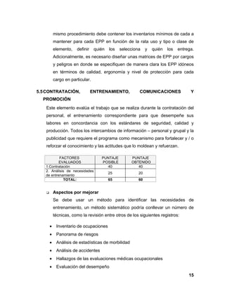 mismo procedimiento debe contener los inventarios mínimos de cada a
           mantener para cada EPP en función de la rata uso y tipo o clase de
           elemento,   definir    quién   los   selecciona    y   quién   los   entrega.
           Adicionalmente, es necesario diseñar unas matrices de EPP por cargos
           y peligros en donde se especifiquen de manera clara los EPP idóneos
           en términos de calidad, ergonomía y nivel de protección para cada
           cargo en particular.

5.5 CONTRATACIÓN,                ENTRENAMIENTO,          COMUNICACIONES               Y
  PROMOCIÓN
   Este elemento evalúa el trabajo que se realiza durante la contratación del
   personal, el entrenamiento correspondiente para que desempeñe sus
   labores en concordancia con los estándares de seguridad, calidad y
   producción. Todos los intercambios de información – personal y grupal y la
   publicidad que requiere el programa como mecanismo para fortalecer y / o
   reforzar el conocimiento y las actitudes que lo moldean y refuerzan.

           FACTORES                  PUNTAJE         PUNTAJE
           EVALUADOS                 POSIBLE         OBTENIDO
   1.Contratación                      40               40
   2. Análisis de necesidades
                                          25             20
   de entrenamiento
             TOTAL:                       65             60


          Aspectos por mejorar
           Se debe usar un método para identificar las necesidades de
           entrenamiento, un método sistemático podría conllevar un número de
           técnicas, como la revisión entre otros de los siguientes registros:

       •    Inventario de ocupaciones
       •    Panorama de riesgos
       •    Análisis de estadísticas de morbilidad
       •    Análisis de accidentes
       •    Hallazgos de las evaluaciones médicas ocupacionales
       •    Evaluación del desempeño
                                                                                     15
 