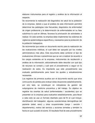 elaboren instrumentos para el registro y análisis de la información al
respecto.
Se recomienda la realización del diagnóstico de salud de la población
de la empresa, debido a que el análisis de esta información permitirá
determinar las patologías más frecuentes, diagnóstico de enfermedad
de origen profesional y la determinación de enfermedades en su fase
subclínica lo cual en últimas, favorece la priorización de actividades a
realizar. En este sentido, la empresa debe implementar los sistemas de
vigilancia epidemiológica específicos y necesarios para la protección de
la población trabajadora.
Se recomienda que exista un documento escrito para la realización de
las evaluaciones médicas, el cual debe ser apoyado por los niveles
administrativos más altos. Este documento debe contener el tipo de
evaluaciones clínicas o paraclínicas que se van a realizar de acuerdo a
los cargos existentes en la empresa, instrumentos de recolección y
análisis de la información, adicionalmente debe describir con qué tipo
de recursos se contará y cuál será el procedimiento a seguir en la
realización de estos. Es importante que este procedimiento sea
evaluado periódicamente para hacer los ajustes y actualizaciones
necesarias.
Los registros de primeros auxilios son el documento escrito que sirve
como punto de partida para evaluar estas situaciones estadísticamente,
por otro lado, se constituyen en indicadores de gestión del
subprograma de medicina preventiva y del trabajo. Su objetivo es
registrar los eventos de salud (enfermedades / accidentes) que se
presenten en la empresa para evaluarlos estadísticamente, para llevar
a cabo esto se usa un formato diseñado para tal fin el cual incluye:
identificación del trabajador, algunas características demográficas del
paciente (edad, sexo) y otras ocupacionales (cargo / sección /
departamento), motivo del servicio y acciones tomadas y también la
fecha en que sucedió el evento. El resultado final de este procedimiento

                                                                     17
 