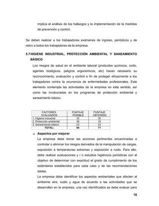 implica el análisis de los hallazgos y la implementación de la medidas
         de prevención y control.


Se deben realizar a los trabajadores exámenes de ingreso, periódicos y de
retiro a todos los trabajadores de la empresa.

5.7 HIGIENE INDUSTRIAL, PROTECCIÓN AMBIENTAL Y SANEAMIENTO
   BÁSICO
     Los riesgos de salud en el ambiente laboral (productos químicos, ruido,
     agentes biológicos, peligros ergonómicos, etc) hacen necesario su
     reconocimiento, evaluación y control a fin de proteger eficazmente a los
     trabajadores contra la ocurrencia de enfermedades profesionales. Este
     elemento contempla las actividades de la empresa en este sentido, así
     como las involucradas en los programas de protección ambiental y
     saneamiento básico.



            FACTORES                PUNTAJE      PUNTAJE
            EVALUADOS               POSIBLE      OBTENIDO
    1. Higiene industrial             35            30
    2. Protección ambiental           36            18
    3. Saneamiento básico             23            23
               TOTAL:                 94            71

        Aspectos por mejorar
         La empresa debe tomar las acciones pertinentes encaminadas a
         controlar o eliminar los riesgos derivados de la manipulación de cargas,
         exposición a temperaturas extremas y exposición a ruido. Para ello,
         debe realizar evaluaciones y / o estudios higiénicos periódicas con el
         objetivo de determinar con exactitud el grado de cumplimiento de los
         estándares establecidos para cada caso y de las recomendaciones
         dadas.
         La empresa debe identificar los aspectos ambientales que afecten al
         ambiente aire, suelo y agua de acuerdo a las actividades que se
         desarrollan en la empresa, una vez identificados se debe evaluar para

                                                                              18
 