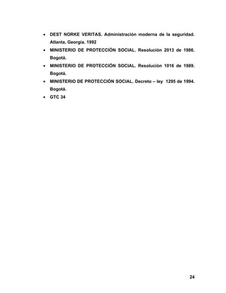 •   DEST NORKE VERITAS. Administración moderna de la seguridad.
    Atlanta, Georgia. 1992
•   MINISTERIO DE PROTECCIÓN SOCIAL. Resolución 2013 de 1986.
    Bogotá.
•   MINISTERIO DE PROTECCIÓN SOCIAL. Resolución 1016 de 1989.
    Bogotá.
•   MINISTERIO DE PROTECCIÓN SOCIAL. Decreto – ley 1295 de 1994.
    Bogotá.
•   GTC 34




                                                             24
 