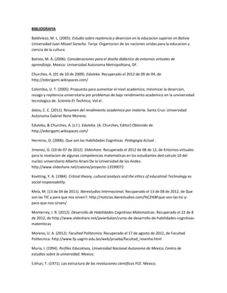 BIBLIOGRAFIA

Baldiviezo, M. L. (2005). Estudio sobre repitencia y desercion en la educacion superior en Bolivia
Universidad Juan Misael Saracho. Tarija: Organizcion de las naciones unidas para la educacion y
ciencia de la cultura.

Batista, M. A. (2006). Consideraciones para el diseño didáctico de entornos virtuales de
aprendizaje. Mexico: Universidad Autonoma Metropolitana, DF.

Churches, A. (01 de 10 de 2009). Eduteka. Recuperado el 2012 de 09 de 04, de
http://edorigami.wikispaces.com/

Colombia, U. T. (2005). Propuesta para aumentar el nivel academico, minimizar la desercion,
rezago y repitencia universitaria por problemas de bajo rendimiento academico en la unviversidad
tecnologica de. Scientia Et Technica, Vol xl .

datos, C. C. (2011). Resumen del rendimiento academico por materia. Santa Cruz: Universidad
Autonoma Gabriel Rene Moreno.

Eduteka, & Churches, A. (s.f.). Eduteka. (A. Churches, Editor) Obtenido de
http://edorigami.wikispaces.com/

Herreros, O. (2006). Que son las Habilidades Cognitivas. Pedagogia Actual .

Jimenez, G. (10 de 07 de 2012). Slideshare. Recuperado el 2012 de 08 de 12, de Entornos virtuales
para la nivelacion de algunas competencias matematicas en los estudiantes ded calculo 10 del
nucleo universitario Alberto Ariani De la Universidad de los Andes:
http://www.slideshare.net/cialone/proyecto-13599072

Koetting, Y. A. (1984). Critical theory, cultural analysis and the ethics of educatinal Technology as
social responsability.

Mela, M. (13 de 04 de 2011). Iberestudios Internacional. Recuperado el 13 de 08 de 2012, de Que
son las TIC y para que nos sirven?: http://noticias.iberestudios.com/%C2%BFque-son-las-tic-y-
para-que-nos-sirven/

Monterrey, I. R. (2012). Desarrollo de Habilidades Cognitivas Matematicas. Recuperado el 22 de 8
de 2012, de http://www.slideshare.net/javierbalan/curso-de-desarrollo-de-habilidades-cognitivas-
matemticas

Moreno, U. A. (2012). Facultad Politecnica. Recuperado el 17 de agosto de 2012, de Facultad
Politecnica: http://www.fp.uagrm.edu.bo/web/prueba/facultad_resenha.html

Muria, I. (1994). Perfiles Educativos, Universidad Nacional Autonoma de Mexico, Centro de
estudios sobre la universidad. Mexico.

S.khun, T. (1971). Las estructura de las revoluciones cientificas FCE. Mexico.
 