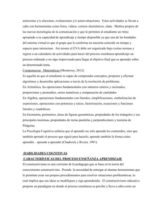 asíncronas y/o síncronas, evaluaciones y/o autoevaluaciones. Estas actividades se llevan a
cabo con herramientas como foros, videos, correos electrónicos, chats. Medios propios de
las nuevas tecnologías de la comunicación y que le permiten al estudiante un ritmo
apropiado a su capacidad de aprendizaje y tiempo disponible ya que una de las bondades
del entorno virtual es que el grupo que lo conforma no necesita coincidir en tiempo y
espacio para interactuar. Así mismo el EVA debe ser organizado bajo ciertas normas y
regirse a un calendario de actividades para hacer del proceso enseñanza aprendizaje un
proceso ordenado y no algo improvisado para llegar al objetivo final que es aprender sobre
un determinado tema.
Competencias Matemáticas (Monterrey, 2012)
Es aquella en que el estudiante es capaz de comprender conceptos, proponer y efectuar
algoritmos y desarrollar aplicaciones a través de la resolución de problemas.
En Aritmética, las operaciones fundamentales con números enteros y racionales,
proporciones y promedios, series numéricas y comparación de cantidades
En Algebra, operaciones fundamentales con literales, simplificaciones, simbolización de
expresiones, operaciones con potencias y raíces, factorización, ecuaciones y funciones
lineales y cuadráticas.
En Geometría, perímetros, áreas de figuras geométricas, propiedades de los triángulos y sus
principales teoremas, propiedades de rectas paralelas y perpendiculares y teorema de
Pitágoras.
La Psicología Cognitiva enfatiza que el aprendiz no solo aprende los contenidos, sino que
también aprende el proceso que siguió para hacerlo, aprende también la forma cómo
aprendió... aprende a aprender (Chadwick y Rivera. 1991).


HABILIDADES COGNITIVAS
CARACTERÍSTICAS DEL PROCESO ENSEÑANZA APRENDIZAJE
El constructivismo es una corriente de la pedagogía que se basa en la teoría del
conocimiento constructivista. Postula la necesidad de entregar al alumno herramientas que
le permitan crear sus propios procedimientos para resolver situaciones problemáticas, lo
cual implica que sus ideas se modifiquen y siga aprendiendo. El constructivismo educativo
propone un paradigma en donde el proceso enseñanza se percibe y lleva a cabo como un
 