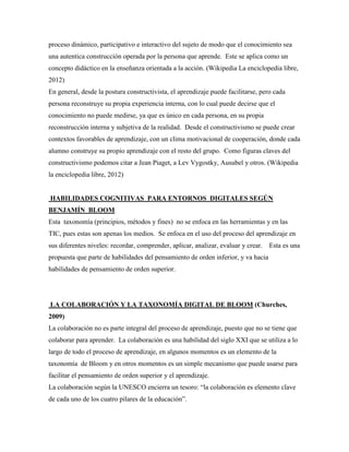 proceso dinámico, participativo e interactivo del sujeto de modo que el conocimiento sea
una autentica construcción operada por la persona que aprende. Este se aplica como un
concepto didáctico en la enseñanza orientada a la acción. (Wikipedia La enciclopedia libre,
2012)
En general, desde la postura constructivista, el aprendizaje puede facilitarse, pero cada
persona reconstruye su propia experiencia interna, con lo cual puede decirse que el
conocimiento no puede medirse, ya que es único en cada persona, en su propia
reconstrucción interna y subjetiva de la realidad. Desde el constructivismo se puede crear
contextos favorables de aprendizaje, con un clima motivacional de cooperación, donde cada
alumno construye su propio aprendizaje con el resto del grupo. Como figuras claves del
constructivismo podemos citar a Jean Piaget, a Lev Vygostky, Ausubel y otros. (Wikipedia
la enciclopedia libre, 2012)


HABILIDADES COGNITIVAS PARA ENTORNOS DIGITALES SEGÚN
BENJAMÍN BLOOM
Esta taxonomía (principios, métodos y fines) no se enfoca en las herramientas y en las
TIC, pues estas son apenas los medios. Se enfoca en el uso del proceso del aprendizaje en
sus diferentes niveles: recordar, comprender, aplicar, analizar, evaluar y crear.   Esta es una
propuesta que parte de habilidades del pensamiento de orden inferior, y va hacia
habilidades de pensamiento de orden superior.




LA COLABORACIÓN Y LA TAXONOMÍA DIGITAL DE BLOOM (Churches,
2009)
La colaboración no es parte integral del proceso de aprendizaje, puesto que no se tiene que
colaborar para aprender. La colaboración es una habilidad del siglo XXI que se utiliza a lo
largo de todo el proceso de aprendizaje, en algunos momentos es un elemento de la
taxonomía de Bloom y en otros momentos es un simple mecanismo que puede usarse para
facilitar el pensamiento de orden superior y el aprendizaje.
La colaboración según la UNESCO encierra un tesoro: “la colaboración es elemento clave
de cada uno de los cuatro pilares de la educación”.
 