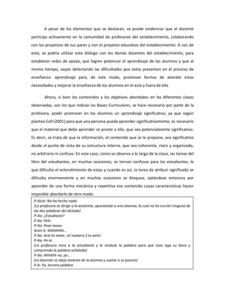 A pesar de los elementos que se destacan, se puede evidenciar que el docente
participa activamente en la comunidad de profesores del establecimiento, colaborando
con los proyectos de sus pares y con el proyecto educativo del establecimiento. A raíz de
esto, se podría utilizar este diálogo con los demás docentes del establecimiento, para
establecer redes de apoyo, que logren potenciar el aprendizaje de los alumnos y que al
mismo tiempo, vayan detectando las dificultades que estos presentan en el proceso de
enseñanza- aprendizaje para, de este modo, promover formas de abordar estas
necesidades y mejorar la enseñanza de los alumnos en el aula y fuera de ella.
Ahora, si bien los contenidos y los objetivos abordados en las diferentes clases
observadas, son los que indican las Bases Curriculares, se hace necesario por parte de la
profesora, poder promover en los alumnos un aprendizaje significativo, ya que según
plantea Coll (2001) para que una persona pueda aprender significativamente, es necesario
que el material que debe aprender se preste a ello, que sea potencialmente significativo.
Es decir, se trata de que la información, el contenido que se le propone, sea significativo
desde el punto de vista de su estructura interna, que sea coherente, claro y organizado,
no arbitrario ni confuso. En este caso, como se observa a lo largo de la clase, las tareas del
libro del estudiantes, en muchas ocasiones, se tornan confusas para los estudiantes, lo
que dificulta el entendimiento de estas y cuando es así, la tarea de atribuir significado se
dificulta enormemente y en muchas ocasiones se bloquea, optándose entonces por
aprender de una forma mecánica y repetitiva ese contenido cuyas características hacen
imposible abordarlo de otro modo.
P-Asist: No ha hecho nada
(La profesora se dirige a la asistente, apuntando a una alumna, la cual no ha escrito ninguna de
las dos palabras del dictado)
P-Aa: ¿Estudiaste?
P-Aa: Pelo
P-Aa: Peee loooo
Asist-A: Shhhhhhh…
P-Aa: Acá mi amor, ¡el número 2 es pelo!
P-Aa: Pe-lo
(La profesora mira a la estudiante y le modula la palabra para que esta siga su boca y
comprenda la palabra señalada)
P-Aa: Ahhhhh no, ya….
(La docente se aleja molesta de la alumna y vuelve a su puesto)
P-A: Ya, tercera palabra
 